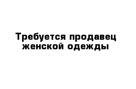 Требуется продавец женской одежды